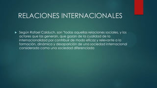 RELACIONES INTERNACIONALES
 Según Rafael Calduch, son "todas aquellas relaciones sociales, y los
actores que las generan, que gozan de la cualidad de la
internacionalidad por contribuir de modo eficaz y relevante a la
formación, dinámica y desaparición de una sociedad internacional
considerada como una sociedad diferenciada
 