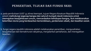 Pengertian, Tujuan dan Fungsi NKRI:
a. pada pembukaan UUD '45 alinea keempat, tujuan Negara Kesatuan Republik Indonesia
adalah melindungi segenap bangsa dan seluruh tumpah darah indonesia untuk
memajukan kesejahteraan umum, mencerdaskan kehidupan bangsa, ikut melaksanakan
ketertiban dunia yang berdasarkan kemerdekaan, perdamaian abadi, dan keadilan sosial.
b. fungsi negara republik indonesia adalah melaksanakan penertiban, mengusahakan
kesajahteraan dan kemakmuran rakyatnya, menjalankan pertahanan, dan menegakkan
keadilan.
 