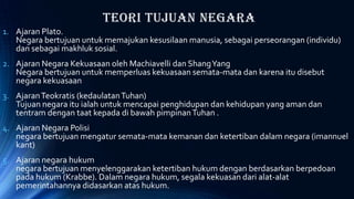 Teori Tujuan Negara
1. Ajaran Plato.
Negara bertujuan untuk memajukan kesusilaan manusia, sebagai perseorangan (individu)
dan sebagai makhluk sosial.
2. Ajaran Negara Kekuasaan oleh Machiavelli dan ShangYang
Negara bertujuan untuk memperluas kekuasaan semata-mata dan karena itu disebut
negara kekuasaan
3. AjaranTeokratis (kedaulatanTuhan)
Tujuan negara itu ialah untuk mencapai penghidupan dan kehidupan yang aman dan
tentram dengan taat kepada di bawah pimpinanTuhan .
4. Ajaran Negara Polisi
negara bertujuan mengatur semata-mata kemanan dan ketertiban dalam negara (imannuel
kant)
5. Ajaran negara hukum
negara bertujuan menyelenggarakan ketertiban hukum dengan berdasarkan berpedoan
pada hukum (Krabbe). Dalam negara hukum, segala kekuasan dari alat-alat
pemerintahannya didasarkan atas hukum.
 