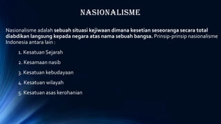 Nasionalisme
Nasionalisme adalah sebuah situasi kejiwaan dimana kesetian seseoranga secara total
diabdikan langsung kepada negara atas nama sebuah bangsa. Prinsip-prinsip nasionalisme
Indonesia antara lain :
1. Kesatuan Sejarah
2. Kesamaan nasib
3. Kesatuan kebudayaan
4. Kesatuan wilayah
5. Kesatuan asas kerohanian
 