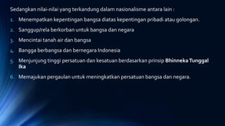 Sedangkan nilai-nilai yang terkandung dalam nasionalisme antara lain :
1. Menempatkan kepentingan bangsa diatas kepentingan pribadi atau golongan.
2. Sanggup/rela berkorban untuk bangsa dan negara
3. Mencintai tanah air dan bangsa
4. Bangga berbangsa dan bernegara Indonesia
5. Menjunjung tinggi persatuan dan kesatuan berdasarkan prinsip BhinnekaTunggal
Ika
6. Memajukan pergaulan untuk meningkatkan persatuan bangsa dan negara.
 