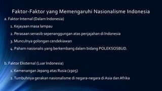 Faktor-Faktor yang Memengaruhi Nasionalisme Indonesia
a. Faktor Internal (Dalam Indonesia)
1. Kejayaan masa lampau
2. Perasaan senasib sepenanggungan atas penjajahan di Indonesia
3. Munculnya golongan cendekiawan
4. Paham nasionalis yang berkembang dalam bidang POLEKSOSBUD.
b. Faktor Eksternal (Luar Indonesia)
1. Kemenangan Jepang atas Rusia (1905)
2.Tumbuhnya gerakan nasionalisme di negara-negara di Asia dan Afrika
 