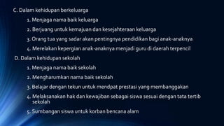 C. Dalam kehidupan berkeluarga
1. Menjaga nama baik keluarga
2. Berjuang untuk kemajuan dan kesejahteraan keluarga
3. Orang tua yang sadar akan pentingnya pendidikan bagi anak-anaknya
4. Merelakan kepergian anak-anaknya menjadi guru di daerah terpencil
D. Dalam kehidupan sekolah
1. Menjaga nama baik sekolah
2. Mengharumkan nama baik sekolah
3. Belajar dengan tekun untuk mendpat prestasi yang membanggakan
4. Melaksanakan hak dan kewajiban sebagai siswa sesuai dengan tata tertib
sekolah
5. Sumbangan siswa untuk korban bencana alam
 
