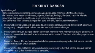 Hakikat Bangsa
Apa itu bangsa?
Bangsa adalah suatu kelompok manusia yang dianggap memiliki identitas bersama,
dan mempunyai kesamaan bahasa, agama, ideologi, budaya, dan/atau sejarah. Mereka
umumnya dianggap memiliki asal-usul keturunan yang sama.
Ada beberapa teori tentang bangsa dari para ahli-ahli, berikut teori terserbut:
a. Menurut Lothrop Stoddard, bangsa adalah suatu kepercayaan yang dimiliki oleh sejumlah
orang yang cukup banyak bahwa mereka merupakan suatu bangsa.
b. Menurut Otto Bauer, bangsa adalah kelompok manusia yang mempunyai suatu persamaan
karakter dan watak dimana karakter atau watak itu tumbuh dan lahir dari adanya persatuan
pengalaman
c. Menururt Ernest Renen, bangsa adalah kelompok manusia yang terbentuk karena mereka
memiliki kemauan untuk bersatu
d. Menururt Friederich Ratzel, bangsa adalah sesuatu yang terbentuk karena adanya hasrat
untuk bersatu. (sifat alami manusia, bersosial)
 