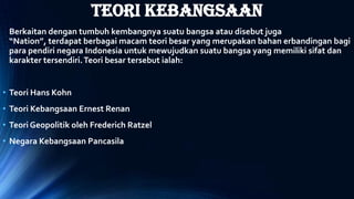 TEORI KEBANGSAAN
Berkaitan dengan tumbuh kembangnya suatu bangsa atau disebut juga
“Nation”, terdapat berbagai macam teori besar yang merupakan bahan erbandingan bagi
para pendiri negara Indonesia untuk mewujudkan suatu bangsa yang memiliki sifat dan
karakter tersendiri.Teori besar tersebut ialah:
• Teori Hans Kohn
• Teori Kebangsaan Ernest Renan
• Teori Geopolitik oleh Frederich Ratzel
• Negara Kebangsaan Pancasila
 