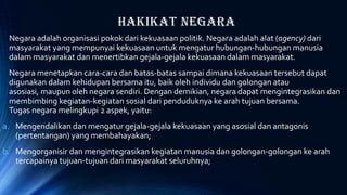 Hakikat Negara
Negara adalah organisasi pokok dari kekuasaan politik. Negara adalah alat (agency) dari
masyarakat yang mempunyai kekuasaan untuk mengatur hubungan-hubungan manusia
dalam masyarakat dan menertibkan gejala-gejala kekuasaan dalam masyarakat.
Negara menetapkan cara-cara dan batas-batas sampai dimana kekuasaan tersebut dapat
digunakan dalam kehidupan bersama itu, baik oleh individu dan golongan atau
asosiasi, maupun oleh negara sendiri. Dengan demikian, negara dapat mengintegrasikan dan
membimbing kegiatan-kegiatan sosial dari penduduknya ke arah tujuan bersama.
Tugas negara melingkupi 2 aspek, yaitu:
a. Mengendalikan dan mengatur gejala-gejala kekuasaan yang asosial dan antagonis
(pertentangan) yang membahayakan;
b. Mengorganisir dan mengintegrasikan kegiatan manusia dan golongan-golongan ke arah
tercapainya tujuan-tujuan dari masyarakat seluruhnya;
 