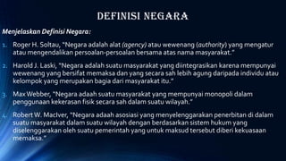 Definisi Negara
Menjelaskan Definisi Negara:
1. Roger H. Soltau, “Negara adalah alat (agency) atau wewenang (authority) yang mengatur
atau mengendalikan persoalan-persoalan bersama atas nama masyarakat.”
2. Harold J. Laski, “Negara adalah suatu masyarakat yang diintegrasikan karena mempunyai
wewenang yang bersifat memaksa dan yang secara sah lebih agung daripada individu atau
kelompok yang merupakan bagia dari masyarakat itu.”
3. MaxWebber, “Negara adaah suatu masyarakat yang mempunyai monopoli dalam
penggunaan kekerasan fisik secara sah dalam suatu wilayah.”
4. RobertW. MacIver, “Negara adaah asosiasi yang menyelenggarakan penerbitan di dalam
suatu masyarakat dalam suatu wilayah dengan berdasarkan sistem hukum yang
diselenggarakan oleh suatu pemerintah yang untuk maksud tersebut diberi kekuasaan
memaksa.”
 