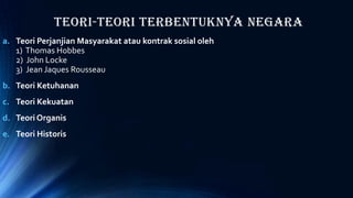 Teori-Teori Terbentuknya Negara
a. Teori Perjanjian Masyarakat atau kontrak sosial oleh
1) Thomas Hobbes
2) John Locke
3) Jean Jaques Rousseau
b. Teori Ketuhanan
c. Teori Kekuatan
d. Teori Organis
e. Teori Historis
 