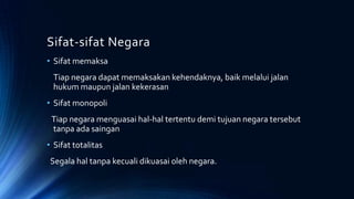 Sifat-sifat Negara
• Sifat memaksa
Tiap negara dapat memaksakan kehendaknya, baik melalui jalan
hukum maupun jalan kekerasan
• Sifat monopoli
Tiap negara menguasai hal-hal tertentu demi tujuan negara tersebut
tanpa ada saingan
• Sifat totalitas
Segala hal tanpa kecuali dikuasai oleh negara.
 