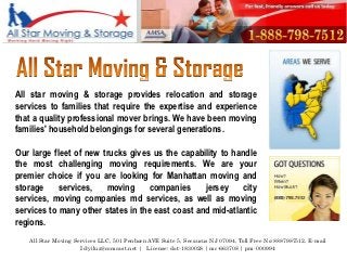 All star moving & storage provides relocation and storage
services to families that require the expertise and experience
that a quality professional mover brings. We have been moving
families' household belongings for several generations.

Our large fleet of new trucks gives us the capability to handle
the most challenging moving requirements. We are your
premier choice if you are looking for Manhattan moving and
storage     services,   moving      companies     jersey    city
services, moving companies md services, as well as moving
services to many other states in the east coast and mid-atlantic
regions.
   All Star Moving Services LLC, 501 Penhorn AVE Suite 5, Secaucus NJ 07094, Toll Free No:8887987512, E-mail
                     Id:yiluz@comcast.net | License: dot-1830028 | mc-663708 | pm-000994
 