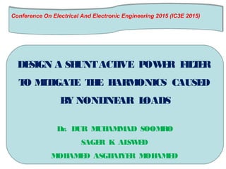 Conference On Electrical And Electronic Engineering 2015 (IC3E 2015)
 
Conference On Electrical And Electronic Engineering 2015 (IC3E 2015)
 
DESIGN A SHUNTACTIVE POWER FILTER
TO MITIGATE THE HARMONICS CAUSED
BY NONLINEAR LOADS
Dr. DUR MUHAMMAD SOOMRO
SAGER K ALSWED
MOHAMED ASGHAIYER MOHAMED
 
