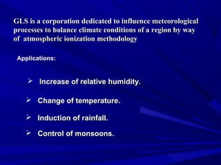 GLS is a corporation dedicated to influence meteorological
processes to balance climate conditions of a region by way
of atmospheric ionization methodology

 Applications:


     Increase of relative humidity.

    Change of temperature.

    Induction of rainfall.

    Control of monsoons.
 