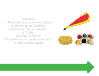 Materiales:
1. Pincel diseñado por dinamo: Basado
en la forma de las heliconias
colombianas. Hecho en madera
2. Toritillas
3. Salsas de colores
4. Ingredientes como pollo, carne, atún,
tomate, lechuga, cebolla
 