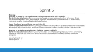 Sprint 6
Backlog:
Vincular el proyecto con una base de datos para guardar las peticiones (5)
Condición de satisfacción: Como creador de la app, vincular adecuadamente la base de datos
anteriormente creada para mantener los registros dentro de esta, manteniendo la información
necesaria para las funcionalidades de la aplicación.
Hacer funcionar la creación de una petición (4)
Condición de satisfacción: Como usuario, poder realizar una petición que se ajuste a mis necesidades
y mandarla adecuadamente a la aplicación para que aparezca en el mapa con sus características.
Adecuar la pestaña de petición para facilidad en su creación (3)
Condición de satisfacción: Como usuario, visualizar una interfaz amigable que permita entender y
facilitar el envío de una petición a la aplicación para que sea imprimida en el mapa de forma
amigable.
Velocity inicial: 12
Velocity final: 12
 