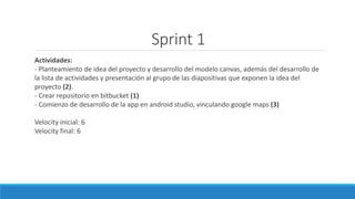 Sprint 1
Actividades:
- Planteamiento de idea del proyecto y desarrollo del modelo canvas, además del desarrollo de
la lista de actividades y presentación al grupo de las diapositivas que exponen la idea del
proyecto (2).
- Crear repositorio en bitbucket (1)
- Comienzo de desarrollo de la app en android studio, vinculando google maps (3)
Velocity inicial: 6
Velocity final: 6
 