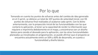 Por lo que
Tomando en cuenta los puntos de esfuerzo antes del cambio de idea generado
en el 2 sprint, se obtiene un total de 107 puntos de velocidad inicial, con 93
puntos de esfuerzo final realizados al acabarse cada sprint. Con lo dicho
anteriormente, con la proyección inicial de las funcionalidades con las que
contaría la aplicación, al tener ya la capacidad de recibir la información que
requiere e imprimirla debidamente en el mapa, y encontrarse con un diseño
básico pero siendo el deseado para la aplicación, con las otras funcionalidades
planeadas ya inicializadas en programación, se puede afirmar que el proyecto se
encuentra actualmente entre un 50% y 60% de desarrollo, en cuanto a
funcionalidad y diseño básico.
 