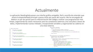 Actualmente
La aplicación NeedingHelp posee una interfaz gráfica amigable, fácil y sencilla de entender que
ofrece la disponibilidad principal a pocos clicks por parte del usuario. Me he encargado de
dedicar un par de sprints para la refactorización del código y realizar una programación más
limpia, organizando las clases necesarias para las conexiones externas y las consultas a bases de
datos, implementando nuevos métodos, encapsulando variables y organizando las cadenas en
una clase externa.
 