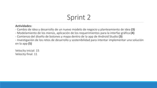 Sprint 2
Actividades:
- Cambio de idea y desarrollo de un nuevo modelo de negocio y planteamiento de idea (3)
- Modelamiento de los menús, aplicación de los requerimientos para la interfaz gráfica (4)
- Comienzo del diseño de botones y mapa dentro de la app de Android Studio (3)
- Investigación de los retos de desarrollo y sostenibilidad para intentar implementar una solución
en la app (5)
Velocity inicial: 15
Velocity final: 11
 
