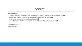 Sprint 3
Actividades:
- Comenzar con la base de datos para registro e inicio de sesión en la aplicación (4)
- Desarrollar frame inicial de la aplicación para inicio se sesión (4)
- Levantar requerimientos de la aplicación (3)
- Encontrar tipos de financiamiento para el desarrollo de la aplicación (3)
Velocity inicial: 16
Velocity final: 11
 
