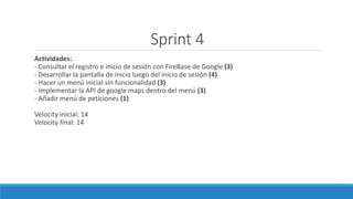Sprint 4
Actividades:.
- Consultar el registro e inicio de sesión con FireBase de Google (3)
- Desarrollar la pantalla de inicio luego del inicio de sesión (4)
- Hacer un menú inicial sin funcionalidad (3)
- Implementar la API de google maps dentro del menú (3)
- Añadir menú de peticiones (1)
Velocity inicial: 14
Velocity final: 14
 