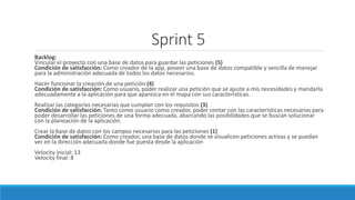 Sprint 5
Backlog:
Vincular el proyecto con una base de datos para guardar las peticiones (5)
Condición de satisfacción: Como creador de la app, poseer una base de datos compatible y sencilla de manejar
para la administración adecuada de todos los datos necesarios.
Hacer funcionar la creación de una petición (4)
Condición de satisfacción: Como usuario, poder realizar una petición que se ajuste a mis necesidades y mandarla
adecuadamente a la aplicación para que aparezca en el mapa con sus características.
Realizar las categorías necesarias que cumplan con los requisitos (3)
Condición de satisfacción: Tanto como usuario como creador, poder contar con las características necesarias para
poder desarrollar las peticiones de una forma adecuada, abarcando las posibilidades que se buscan solucionar
con la planeación de la aplicación.
Crear la base de datos con los campos necesarios para las peticiones (1)
Condición de satisfacción: Como creador, una base de datos donde se visualicen peticiones activas y se puedan
ver en la dirección adecuada donde fue puesta desde la aplicación
Velocity inicial: 13
Velocity final: 8
 