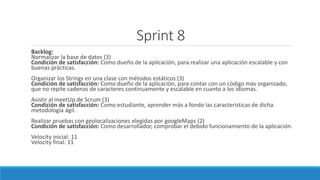 Sprint 8
Backlog:
Normalizar la base de datos (3)
Condición de satisfacción: Como dueño de la aplicación, para realizar una aplicación escalable y con
buenas prácticas.
Organizar los Strings en una clase con métodos estáticos (3)
Condición de satisfacción: Como dueño de la aplicación, para contar con un código más organizado,
que no repite cadenas de caracteres continuamente y escalable en cuanto a los idiomas.
Asistir al meetUp de Scrum (3)
Condición de satisfacción: Como estudiante, aprender más a fondo las características de dicha
metodología ágil.
Realizar pruebas con geolocalizaciones elegidas por googleMaps (2)
Condición de satisfacción: Como desarrollador, comprobar el debido funcionamiento de la aplicación.
Velocity inicial: 11
Velocity final: 11
 