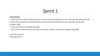 Sprint 1
Actividades:
- Planteamiento de idea del proyecto y desarrollo del modelo canvas, además del desarrollo de
la lista de actividades y presentación al grupo de las diapositivas que exponen la idea del
proyecto (2).
- Crear repositorio en bitbucket (1)
- Comienzo de desarrollo de la app en android studio, vinculando google maps (3)
Velocity inicial: 6
Velocity final: 6
 