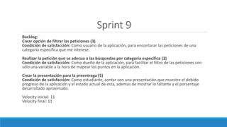 Backlog:
Crear opción de filtrar las peticiones (3)
Condición de satisfacción: Como usuario de la aplicación, para encontarar las peticiones de una
categoría específica que me interese.
Realizar la petición que se adecua a las búsquedas por categoría específica (3)
Condición de satisfacción: Como dueño de la aplicación, para facilitar el filtro de las peticiones con
sólo una variable a la hora de mapear los puntos en la aplicación.
Crear la presentación para la preentrega (5)
Condición de satisfacción: Como estudiante, contar con una presentación que muestre el debido
progreso de la aplicación y el estado actual de esta, además de mostrar lo faltante y el porcentaje
desarrollado aproximado.
Velocity inicial: 11
Velocity final: 11
Sprint 9
 