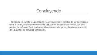 Concluyendo
- Tomando en cuenta los puntos de esfuerzo antes del cambio de idea generado
en el 2 sprint, se obtiene un total de 118 puntos de velocidad inicial, con 104
puntos de esfuerzo final realizados al acabarse cada sprint, dando un promedio
de 11 puntos de esfuerzo semanales.
 