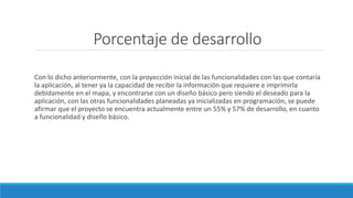 Porcentaje de desarrollo
Con lo dicho anteriormente, con la proyección inicial de las funcionalidades con las que contaría
la aplicación, al tener ya la capacidad de recibir la información que requiere e imprimirla
debidamente en el mapa, y encontrarse con un diseño básico pero siendo el deseado para la
aplicación, con las otras funcionalidades planeadas ya inicializadas en programación, se puede
afirmar que el proyecto se encuentra actualmente entre un 55% y 57% de desarrollo, en cuanto
a funcionalidad y diseño básico.
 