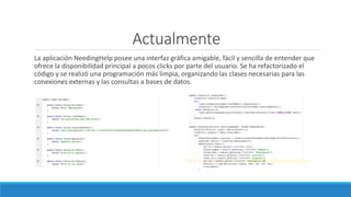 Actualmente
La aplicación NeedingHelp posee una interfaz gráfica amigable, fácil y sencilla de entender que
ofrece la disponibilidad principal a pocos clicks por parte del usuario. Se ha refactorizado el
código y se realizó una programación más limpia, organizando las clases necesarias para las
conexiones externas y las consultas a bases de datos.
 