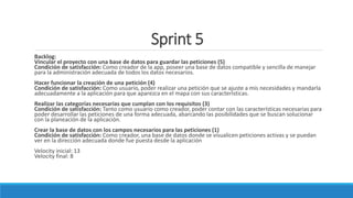 Sprint 5
Backlog:
Vincular el proyecto con una base de datos para guardar las peticiones (5)
Condición de satisfacción: Como creador de la app, poseer una base de datos compatible y sencilla de manejar
para la administración adecuada de todos los datos necesarios.
Hacer funcionar la creación de una petición (4)
Condición de satisfacción: Como usuario, poder realizar una petición que se ajuste a mis necesidades y mandarla
adecuadamente a la aplicación para que aparezca en el mapa con sus características.
Realizar las categorías necesarias que cumplan con los requisitos (3)
Condición de satisfacción: Tanto como usuario como creador, poder contar con las características necesarias para
poder desarrollar las peticiones de una forma adecuada, abarcando las posibilidades que se buscan solucionar
con la planeación de la aplicación.
Crear la base de datos con los campos necesarios para las peticiones (1)
Condición de satisfacción: Como creador, una base de datos donde se visualicen peticiones activas y se puedan
ver en la dirección adecuada donde fue puesta desde la aplicación
Velocity inicial: 13
Velocity final: 8
 
