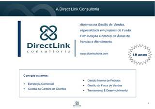 Consultoria de Vendas que
Atua na Estruturação, Fusão e
Implantação de Áreas
Comerciais.
18 anoswww.dlconsultoria.com
Com que atuamos:
Estratégia Comercial
Gestão da Carteira de Clientes
Gestão Interna de Pedidos
Gestão da Força de Vendas
Treinamento & Desenvolvimento
2
A Direct Link Consultoria
 