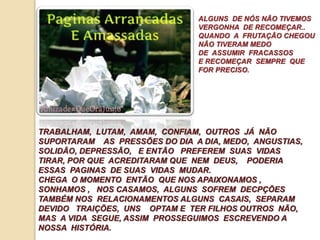 ALGUNS DE NÓS NÃO TIVEMOS 
VERGONHA DE RECOMEÇAR.. 
QUANDO A FRUTAÇÃO CHEGOU 
NÃO TIVERAM MEDO 
DE ASSUMIR FRACASSOS 
E RECOMEÇAR SEMPRE QUE 
FOR PRECISO. 
TRABALHAM, LUTAM, AMAM, CONFIAM, OUTROS JÁ NÃO 
SUPORTARAM AS PRESSÕES DO DIA A DIA, MEDO, ANGUSTIAS, 
SOLIDÃO, DEPRESSÃO, E ENTÃO PREFEREM SUAS VIDAS 
TIRAR, POR QUE ACREDITARAM QUE NEM DEUS, PODERIA 
ESSAS PAGINAS DE SUAS VIDAS MUDAR. 
CHEGA O MOMENTO ENTÃO QUE NOS APAIXONAMOS , 
SONHAMOS , NOS CASAMOS, ALGUNS SOFREM DECPÇÕES 
TAMBÉM NOS RELACIONAMENTOS ALGUNS CASAIS, SEPARAM 
DEVIDO TRAIÇÕES, UNS OPTAM E TER FILHOS OUTROS NÃO, 
MAS A VIDA SEGUE, ASSIM PROSSEGUIMOS ESCREVENDO A 
NOSSA HISTÓRIA. 
 