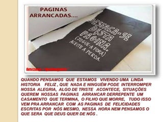 QUANDO PENSAMOS QUE ESTAMOS VIVENDO UMA LINDA 
HISTORIA FELIZ , QUE NADA E NINGUÉM PODE INTERROMPER 
NOSSA ALEGRIA, ALGO DE TRISTE ACONTECE, SITUAÇÕES 
QUEREM NOSSAS PAGINAS ARRANCAR DERREPENTE UM 
CASAMENTO QUE TERMINA, O FILHO QUE MORRE, TUDO ISSO 
VEM PRA ARRANCAR COM AS PAGINAS DE FELICIDADES 
ESCRITAS POR NÓS MESMO, NESSA HORA NEM PENSAMOS O 
QUE SERA QUE DEUS QUER DE NÓS . 
 