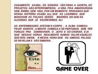 CASAMENTO ACABA , OS SONHOS VÃO PARA A GAVETA, OS 
PROJETOS SÃO INTERROMPIDOS, A VIDA FICA AMARGURADA 
SEM ÂNIMO, SEM VIDA, POR UM MOMENTO PENSAMOS QUE 
NOSSA HISTÓRIA ACABA ALI, QUE AS LAGRIMAS QUE 
MANCHAM AS FOLHAS SERÃO MAIORES DO QUE AS 
ALEGRIAS QUE JÁ ESCREVEMOS ALI 
AS ENFERMIDADES AFETAM O CORPO , A ALMA COMEÇA 
FICAR DOENTE , A MENTE COMEÇA A SE PERTUBAR, SEM TER 
FORÇAS PRA SOBREVIVER, O JEITO E SÓ CHORAR, É AI 
QUE NESSAS HORAS REALMENTE DAMOS VALOR AQUELES 
QUE NÓS AMAM, E NESSA HORA QUE OS AMIGOS FALSOS 
SE REVELAM E VÃO EMBORA . 
 