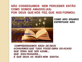 NÃO CONSEGUIMOS NEM PERCEBER ENTÃO 
COMO SOMOS AMADOS (AS) 
POR DEUS QUE NÓS FEZ, QUE NOS FORMOU. 
COMO NÃO ERAMOS 
ESPIRITUAIS NÃO 
COMPREENDIAMOS NADA DE DEUS 
ACHAVÁMOS QUE TUDO FOSSE OBRA DO ACASO 
QUE TERIA QUE SER ASSIM.... 
QUE ISSO PASSARIA ... 
E QUE DEUS AS VEZES NEM EXISTIA. 
 