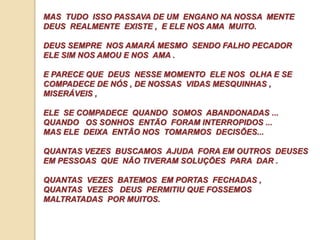 MAS TUDO ISSO PASSAVA DE UM ENGANO NA NOSSA MENTE 
DEUS REALMENTE EXISTE , E ELE NOS AMA MUITO. 
DEUS SEMPRE NOS AMARÁ MESMO SENDO FALHO PECADOR 
ELE SIM NOS AMOU E NOS AMA . 
E PARECE QUE DEUS NESSE MOMENTO ELE NOS OLHA E SE 
COMPADECE DE NÓS , DE NOSSAS VIDAS MESQUINHAS , 
MISERÁVEIS , 
ELE SE COMPADECE QUANDO SOMOS ABANDONADAS ... 
QUANDO OS SONHOS ENTÃO FORAM INTERROPIDOS ... 
MAS ELE DEIXA ENTÃO NOS TOMARMOS DECISÕES... 
QUANTAS VEZES BUSCAMOS AJUDA FORA EM OUTROS DEUSES 
EM PESSOAS QUE NÃO TIVERAM SOLUÇÕES PARA DAR . 
QUANTAS VEZES BATEMOS EM PORTAS FECHADAS , 
QUANTAS VEZES DEUS PERMITIU QUE FOSSEMOS 
MALTRATADAS POR MUITOS. 
 