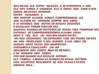 MAS UM DIA ELE ENTRA EM AÇÃO , E SE APRESENTA A NÓS 
ELE NOS SONDA E CONHEÇE ELE É ÚNICO QUE SABE O QUE 
EXISTE EM NOSSO INTERIOR . 
ENTÃO PASSAMOS A 
VER QUEPOR ALGUEM SOMOS COMPREENDIDOS (AS 
QUE ALGUÉM NA VERDADE SEMPRE NOS AMOU 
E AI ENTEMOS QUE MUITAS DE NOSSAS DECISÕES 
E ESCOLHAS FORAM TUDO EM VÃO . 
QUANTAS PAGINAS DE DECPÇÕES DE NOSSA VIDA PODERIAM TER 
EVITADAS SE COMPREENDESSEMOS ALGUMA COISA . 
DEUS É FIEL , ELE VAI NOS MOLDANDO ENTÃO , 
VAI NOS ENSINANDO , VAI ENTRANDO COM SEU PODER EM NÓS 
VAI NOS REVELANDO O SEU QUERER , E SUA OBRA EM 
NOSSAS VIDAS PASSA SER MANIFESTAS . 
CHEGAMOS A CONCLUSÃO UM DIA : 
REALMENTE NÃO SOMOS MAIS OS MESMOS , 
E NA VERDADE NÃO SOMOS , 
POR QUE QUANDO ELE RESOLVE OPERAR , 
ELE COMEÇA A MUDAR AS PAGINAS DE NOSSA HISTÓRIA 
ISSO ACONTECE REALMENTE SE NÓS FILHAS E FILHOS 
AMADOS DELE ... 
 