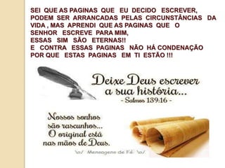 SEI QUE AS PAGINAS QUE EU DECIDO ESCREVER, 
PODEM SER ARRANCADAS PELAS CIRCUNSTÂNCIAS DA 
VIDA , MAS APRENDI QUE AS PAGINAS QUE O 
SENHOR ESCREVE PARA MIM, 
ESSAS SIM SÃO ETERNAS!! 
E CONTRA ESSAS PAGINAS NÃO HÁ CONDENAÇÃO 
POR QUE ESTAS PAGINAS EM TI ESTÃO !!! 
 