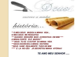 ** O MEU DEUS MUDOU A MINHA VIDA .. 
O MEU DEUS ME RESGATOU 
*** QUANDO NINGUÉM MAIS ACREDITAVA EM MIM **** 
A MINHA SORTE ELE MUDOU** 
*** DEUS TU ES O AUTOR DA MINHA VIDA 
***DEUS ESCREVEU A MINHA HISTÓRIA 
**DEUS SABE REALMENTE TUDO DE MIM 
***** E LA NO CÉU JÁ DECRETOU MINHA VITÓRIA!! 
TE AMO MEU SENHOR ..... 
 