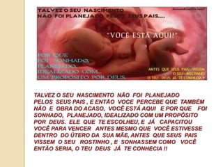 TALVEZ O SEU NASCIMENTO NÃO FOI PLANEJADO 
PELOS SEUS PAIS , E ENTÃO VOCE PERCEBE QUE TAMBÉM 
NÃO E OBRA DO ACASO, VOCÊ ESTÁ AQUI E POR QUE FOI 
SONHADO, PLANEJADO, IDEALIZADO COM UM PROPÓSITO 
POR DEUS. ELE QUE TE ESCOLHEU, E JÁ CAPACITOU 
VOCÊ PARA VENCER ANTES MESMO QUE VOCÊ ESTIVESSE 
DENTRO DO ÚTERO DA SUA MÃE, ANTES QUE SEUS PAIS 
VISSEM O SEU ROSTINHO , E SONHASSEM COMO VOCÊ 
ENTÃO SERIA, O TEU DEUS JÁ TE CONHECIA !! 
 