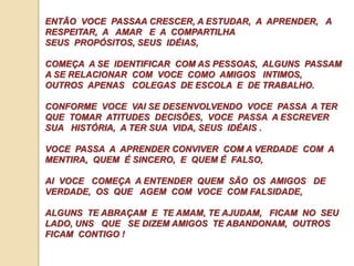 ENTÃO VOCE PASSAA CRESCER, A ESTUDAR, A APRENDER, A 
RESPEITAR, A AMAR E A COMPARTILHA 
SEUS PROPÓSITOS, SEUS IDÉIAS, 
COMEÇA A SE IDENTIFICAR COM AS PESSOAS, ALGUNS PASSAM 
A SE RELACIONAR COM VOCE COMO AMIGOS INTIMOS, 
OUTROS APENAS COLEGAS DE ESCOLA E DE TRABALHO. 
CONFORME VOCE VAI SE DESENVOLVENDO VOCE PASSA A TER 
QUE TOMAR ATITUDES DECISÕES, VOCE PASSA A ESCREVER 
SUA HISTÓRIA, A TER SUA VIDA, SEUS IDÉAIS . 
VOCE PASSA A APRENDER CONVIVER COM A VERDADE COM A 
MENTIRA, QUEM É SINCERO, E QUEM É FALSO, 
AI VOCE COMEÇA A ENTENDER QUEM SÃO OS AMIGOS DE 
VERDADE, OS QUE AGEM COM VOCE COM FALSIDADE, 
ALGUNS TE ABRAÇAM E TE AMAM, TE AJUDAM, FICAM NO SEU 
LADO, UNS QUE SE DIZEM AMIGOS TE ABANDONAM, OUTROS 
FICAM CONTIGO ! 
 
