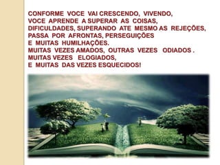 CONFORME VOCE VAI CRESCENDO, VIVENDO, 
VOCE APRENDE A SUPERAR AS COISAS, 
DIFICULDADES, SUPERANDO ATE MESMO AS REJEÇÕES, 
PASSA POR AFRONTAS, PERSEGUIÇÕES 
E MUITAS HUMILHAÇÕES. 
MUITAS VEZES AMADOS, OUTRAS VEZES ODIADOS . 
MUITAS VEZES ELOGIADOS, 
E MUITAS DAS VEZES ESQUECIDOS! 
 