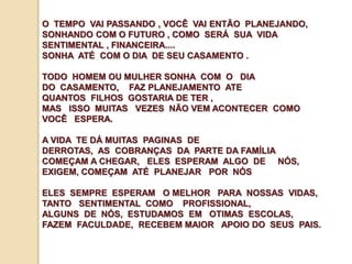 O TEMPO VAI PASSANDO , VOCÊ VAI ENTÃO PLANEJANDO, 
SONHANDO COM O FUTURO , COMO SERÁ SUA VIDA 
SENTIMENTAL , FINANCEIRA.... 
SONHA ATÉ COM O DIA DE SEU CASAMENTO . 
TODO HOMEM OU MULHER SONHA COM O DIA 
DO CASAMENTO, FAZ PLANEJAMENTO ATE 
QUANTOS FILHOS GOSTARIA DE TER , 
MAS ISSO MUITAS VEZES NÃO VEM ACONTECER COMO 
VOCÊ ESPERA. 
A VIDA TE DÁ MUITAS PAGINAS DE 
DERROTAS, AS COBRANÇAS DA PARTE DA FAMÍLIA 
COMEÇAM A CHEGAR, ELES ESPERAM ALGO DE NÓS, 
EXIGEM, COMEÇAM ATÉ PLANEJAR POR NÓS 
ELES SEMPRE ESPERAM O MELHOR PARA NOSSAS VIDAS, 
TANTO SENTIMENTAL COMO PROFISSIONAL, 
ALGUNS DE NÓS, ESTUDAMOS EM OTIMAS ESCOLAS, 
FAZEM FACULDADE, RECEBEM MAIOR APOIO DO SEUS PAIS. 
 