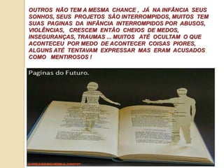 OUTROS NÃO TEM A MESMA CHANCE , JÁ NA INFÂNCIA SEUS 
SONHOS, SEUS PROJETOS SÃO INTERROMPIDOS, MUITOS TEM 
SUAS PAGINAS DA INFÂNCIA INTERROMPIDOS POR ABUSOS, 
VIOLÊNCIAS, CRESCEM ENTÃO CHEIOS DE MEDOS, 
INSEGURANÇAS, TRAUMAS ... MUITOS ATÉ OCULTAM O QUE 
ACONTECEU POR MEDO DE ACONTECER COISAS PIORES, 
ALGUNS ATÉ TENTAVAM EXPRESSAR MAS ERAM ACUSADOS 
COMO MENTIROSOS ! 
 