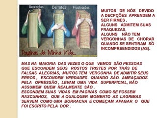 MUITOS DE NÓS DEVIDO 
A DECPÇÕES APRENDEM A 
SER FIRMES , 
ALGUNS ADMITEM SUAS 
FRAQUEZAS, 
ALGUNS NÃO TEM 
VERGONHAS DE CHORAR 
QUANDO SE SENTIRAM SÓ 
INCOMPREENDIDOS (AS). 
MAS NA MAIORIA DAS VEZES O QUE VEMOS SÃO PESSOAS 
QUE ESCONDEM SEUS ROSTOS TRISTES POR TRÁS DE 
FALSAS ALEGRIAS, MUITOS TEM VERGONHA DE ADMITIR SEUS 
ERROS , ESCONDEM VERDADES QUANDO SÃO AMEAÇADOS 
PELA OPRESSÃO , LEVAM UMA VIDA SUPERFICIAL, NÃO 
ASSUMEM QUEM REALMENTE SÃO . 
ESCONDEM SUAS VIDAS EM PAGINAS COMO SE FOSSEM 
RASCUNHOS, QUE A QUALQUER MOMENTO AS LAGRIMAS 
SERVEM COMO UMA BORRACHA E COMEÇAM APAGAR O QUE 
FOI ESCRITO PELA DOR . 
 
