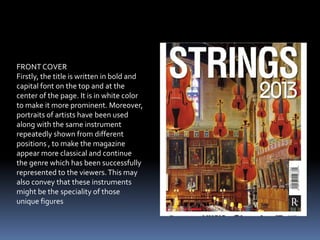 FRONT COVER
Firstly, the title is written in bold and
capital font on the top and at the
center of the page. It is in white color
to make it more prominent. Moreover,
portraits of artists have been used
along with the same instrument
repeatedly shown from different
positions , to make the magazine
appear more classical and continue
the genre which has been successfully
represented to the viewers.This may
also convey that these instruments
might be the speciality of those
unique figures
 