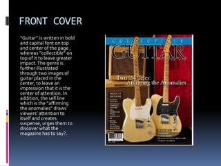 FRONT COVER
“Guitar” is written in bold
and capital font on top
and center of the page ,
whereas “collectible” on
top of it to leave greater
impact.The genre is
further illustrated
through two images of
guitar placed in the
center, to leave an
impression that it is the
center of attention. In
addition, the sell line
which is the “affirming
the anomalies” draws
viewers’ attention to
itself and creates
suspense, urges them to
discover what the
magazine has to say?.
 