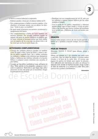 3




                                                                                                                              n
                                                                                                                                  c




                                                                                                                             ió
                                                                                                                           L ec

y motiva a los(as) niños(as) a expresarlo.                   - Planifique con sus compañeros(as) de la E.D. salir con
- Pedimos perdón a Jesús por olvidarnos hablar de Él.          los niños(as) a repartir folletos bíblicos por las calles
                                                               aledañas al templo.
- Nos comprometemos a hablar a nuestros papitos, a los
  abuelitos, al hermano menor, con un abrazo les dire-       - Con la ayuda de los padres, maestro(as) y niños(as)
  mos: “Jesús te ama y yo también”.                            pueden donar ropa en buen estado y víveres no pere-
                                                               cibles a las familias que fueron víctimas del terremoto
- De igual modo lo haremos con nuestros vecinitos(as) y        en el sur del país. ¡Hablemos de Jesús con hechos con-
  amiguitos(as) del barrio.                                    cretos!
- Nos comprometemos a hablar de Jesús también con
  nuestras actitudes. Por ejemplo, podemos regalar un
  juguete, dar parte de nuestro refrigerio al amiguito que   ORACIÓN
  no tiene, consolar al hermano menor que llora, hablar      Gracias Señor porque a través de esta lección aprendo a
  con mis papitos de las cosas que me ponen triste o de      hablar de ti. Ayúdame a hacerlo siempre. En tu nombre.
  las cosas que me hacen sentir alegre, etc.                 Amén.

ACTIVIDADES COMPLEMENTARIAS                                  HOJA DE TRABAJO
- Consiga dos embudos plásticos (pueden ser también          Máscaras: TRISTE Y FELIZ (para dibujar, pintar y
  conos de papel o latas vacías de leche), y metro y me-     recortar).
  dio de pabilo (soguilla fina). Ate a ambos extremos
  los embudos e indique a dos niños(as) que dramaticen       Dibuje con plumón en ¼ de cartulina una carita triste
  hablar o balbucear por teléfono referente a la lección     y una feliz. Que los niños las pinten y recorten ambos
  bíblica o cualquier asunto (mientras uno escucha, el       círculos y la boca de la carita feliz. Al reverso que
  otro habla).                                               peguen los palitos de helado para sujetar la máscara.
                                                             A la indicación del maestro(a), los niños se colocan la
- Consiga un micrófono inalámbrico para utilizarlo en        máscara triste cuando no hablan de Jesús, luego recitan
  clase. Pida opinión de los pequeños, pregunte y esti-      el texto de memoria y se colocan la carita feliz (este
  mule a expresarse. Motívelos a que digan algo sobre        ejercicio les ayudará a desinhibirse).
  Jesucristo al resto del grupo por el micrófono. Elogie
  la participación de ellos(as).                                                                            •••••••




                                                                                                                                      Quiero ser como tú - EBDV | Pre-escolares




       Asociación Ministerial de Escuela Dominical                                                                                17
 